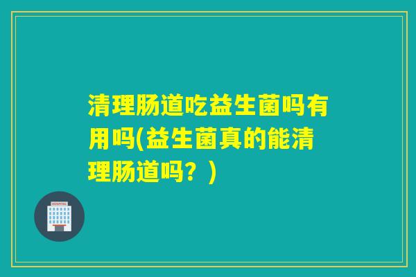 清理肠道吃益生菌吗有用吗(益生菌真的能清理肠道吗？)