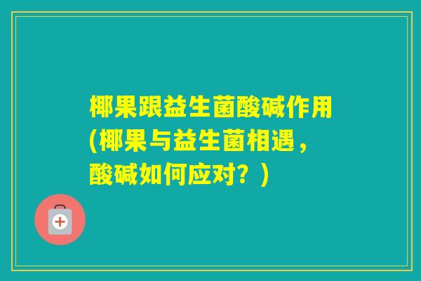 椰果跟益生菌酸碱作用(椰果与益生菌相遇,酸碱如何应对?) 椰果跟益生菌酸碱作用(椰果与益生菌相遇,酸碱如何应对?)