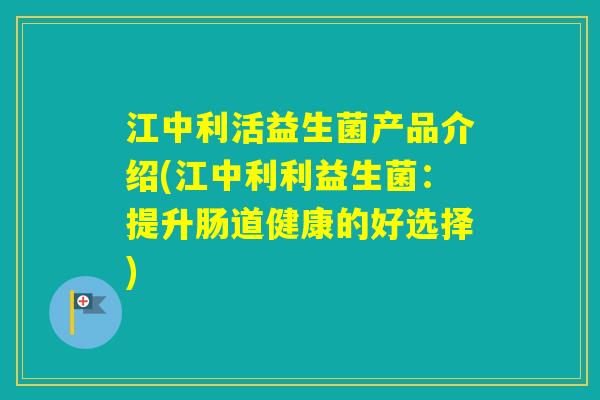 江中利活益生菌产品介绍(江中利利益生菌：提升肠道健康的好选择)