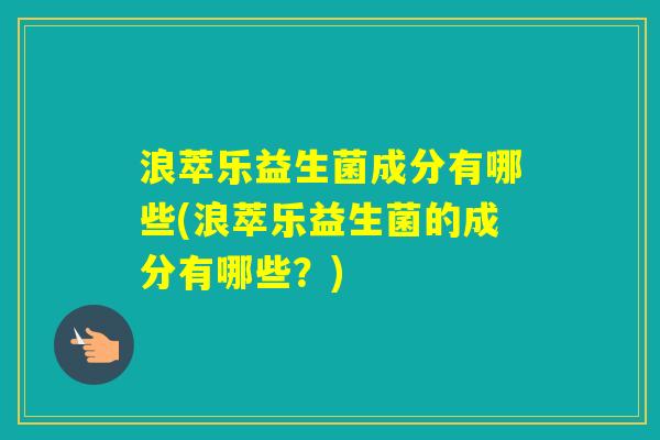浪萃乐益生菌成分有哪些(浪萃乐益生菌的成分有哪些？)