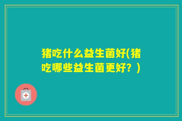 猪吃什么益生菌好(猪吃哪些益生菌更好？)