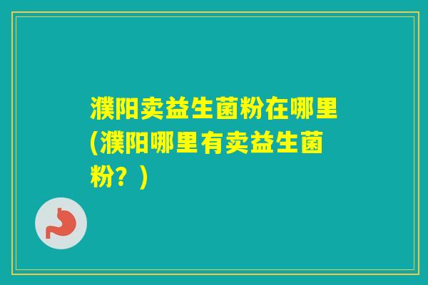 濮阳卖益生菌粉在哪里(濮阳哪里有卖益生菌粉？)