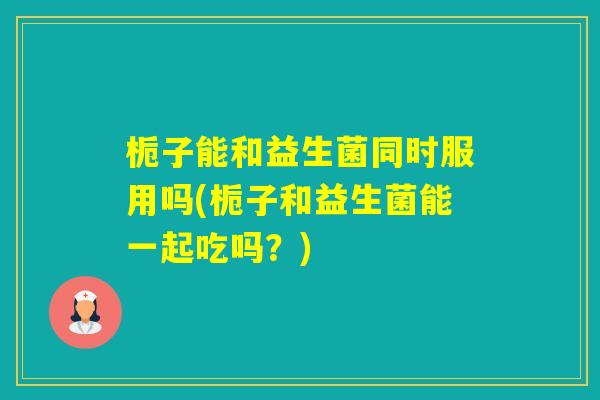 栀子能和益生菌同时服用吗(栀子和益生菌能一起吃吗？)