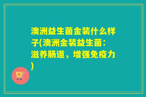 澳洲益生菌金装什么样子(澳洲金装益生菌：滋养肠道，增强力)