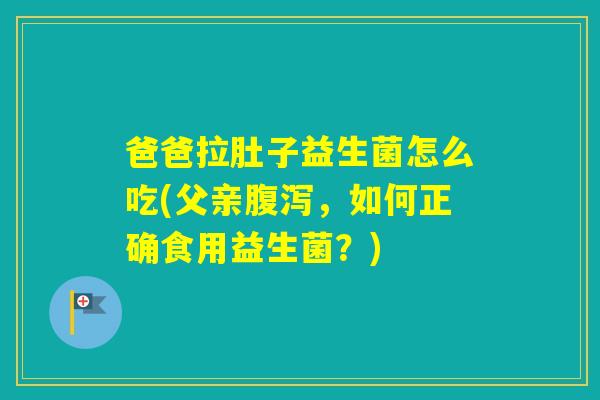 爸爸拉肚子益生菌怎么吃(父亲，如何正确食用益生菌？)
