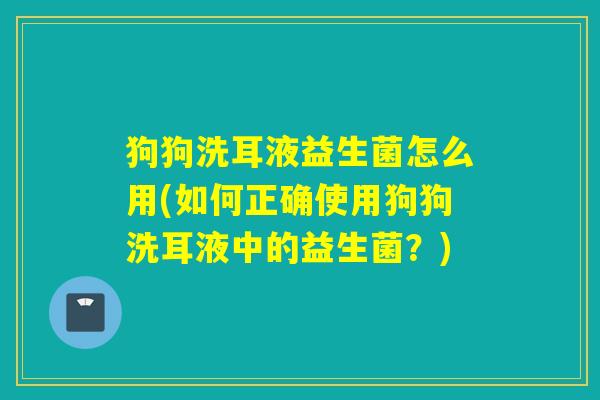 狗狗洗耳液益生菌怎么用(如何正确使用狗狗洗耳液中的益生菌？)