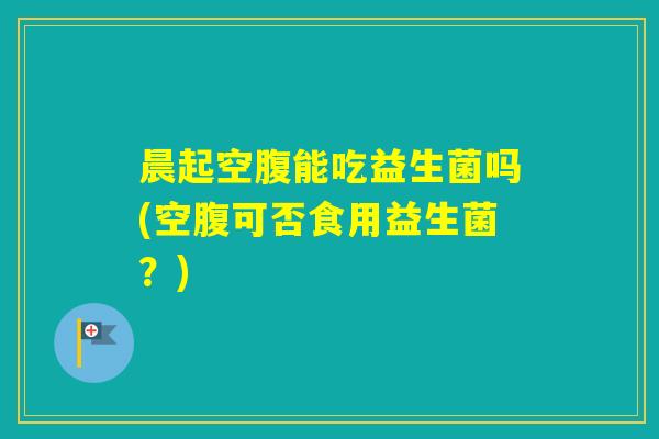 晨起空腹能吃益生菌吗(空腹可否食用益生菌？)
