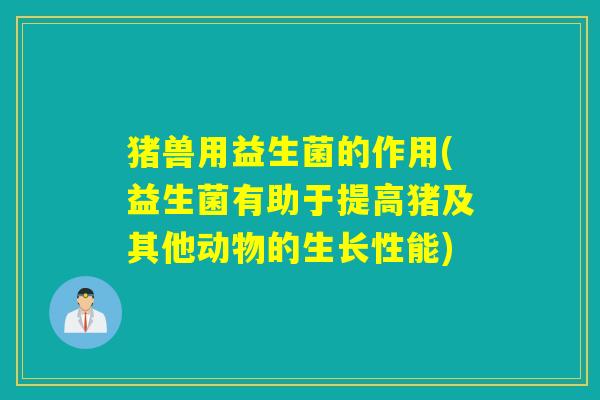 猪兽用益生菌的作用(益生菌有助于提高猪及其他动物的生长性能)