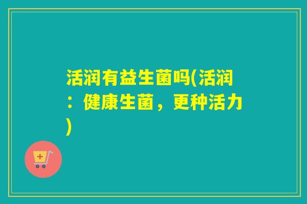 活润有益生菌吗(活润：健康生菌，更种活力)