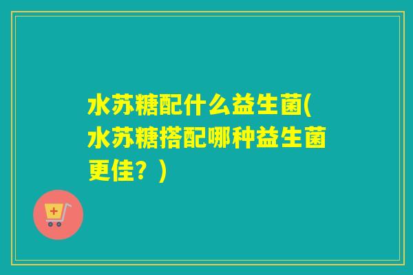 水苏糖配什么益生菌(水苏糖搭配哪种益生菌更佳？)