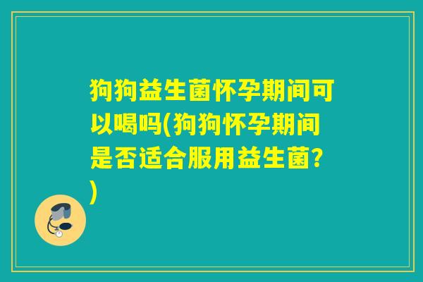 狗狗益生菌怀孕期间可以喝吗(狗狗怀孕期间是否适合服用益生菌？)