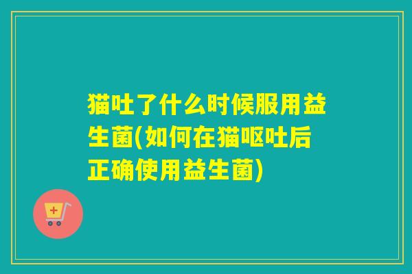 猫吐了什么时候服用益生菌(如何在猫后正确使用益生菌)