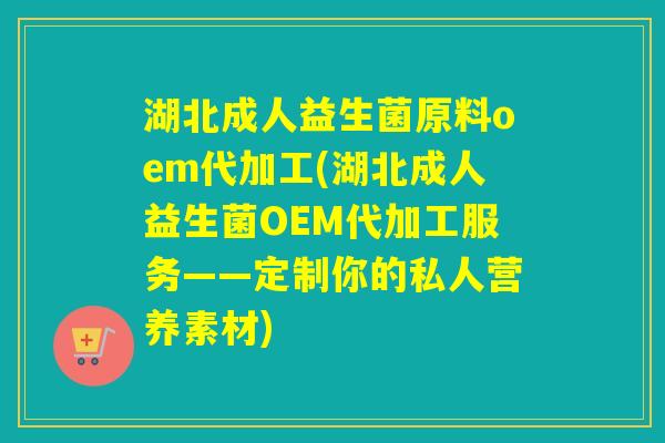 湖北成人益生菌原料oem代加工(湖北成人益生菌OEM代加工服务——定制你的私人营养素材)