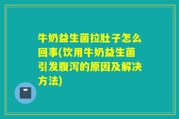 牛奶益生菌拉肚子怎么回事(饮用牛奶益生菌引发的原因及解决方法)