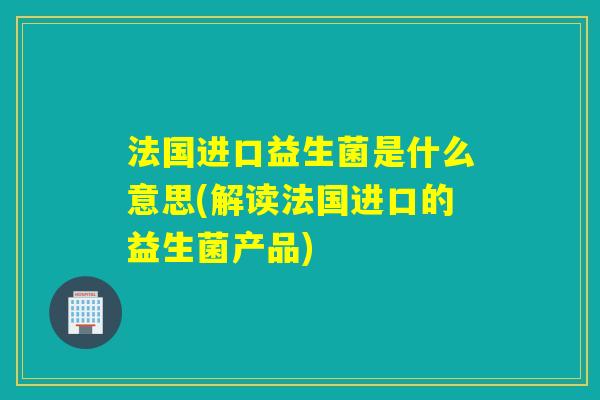 法国进口益生菌是什么意思(解读法国进口的益生菌产品)