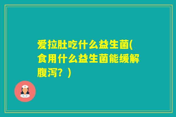 爱拉肚吃什么益生菌(食用什么益生菌能缓解？)