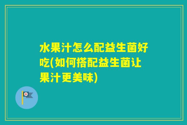 水果汁怎么配益生菌好吃(如何搭配益生菌让果汁更美味)