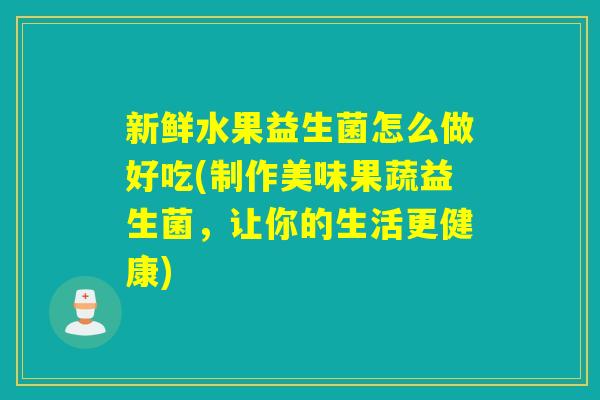 新鲜水果益生菌怎么做好吃(制作美味果蔬益生菌，让你的生活更健康)