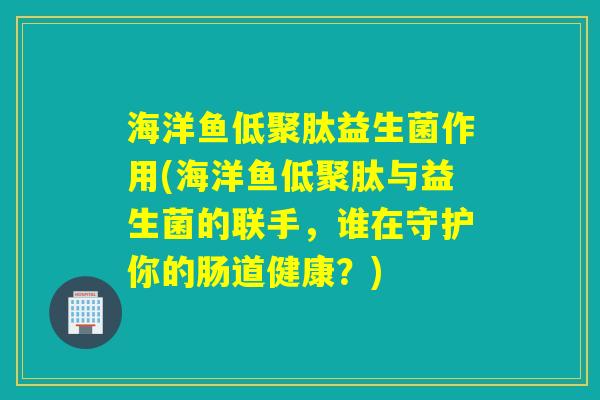 海洋鱼低聚肽益生菌作用(海洋鱼低聚肽与益生菌的联手,谁在守护你的肠道健康?) 海洋鱼低聚肽益生菌作用(海洋鱼低聚肽与益生菌的联手,谁在守护你的肠道健康?)