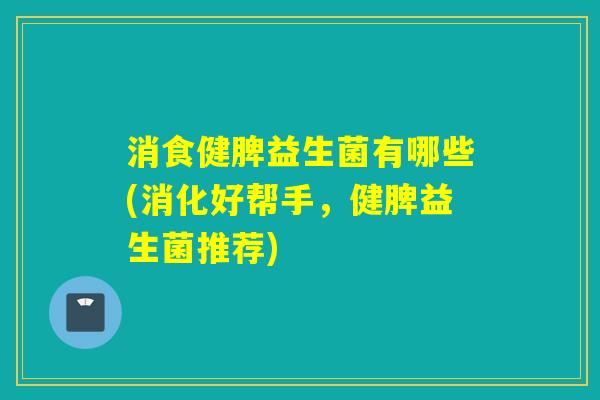 消食健脾益生菌有哪些(消化好帮手，健脾益生菌推荐)