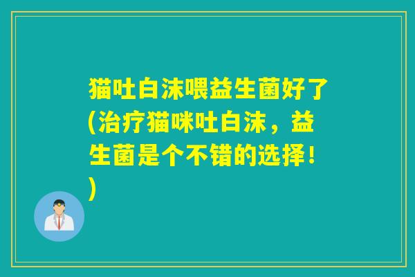 猫吐白沫喂益生菌好了(猫咪吐白沫,益生菌是个不错的选择!) 猫吐白沫喂益生菌好了(猫咪吐白沫,益生菌是个不错的选择!)