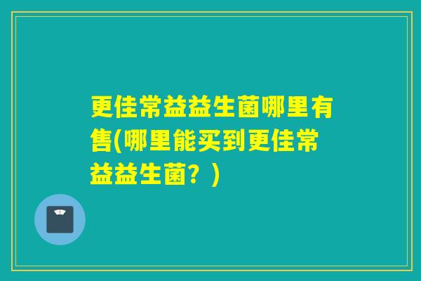 更佳常益益生菌哪里有售(哪里能买到更佳常益益生菌？)