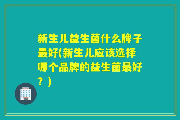 新生儿益生菌什么牌子好(新生儿应该选择哪个品牌的益生菌好？)