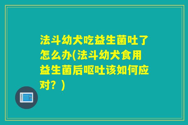 法斗幼犬吃益生菌吐了怎么办(法斗幼犬食用益生菌后该如何应对？)