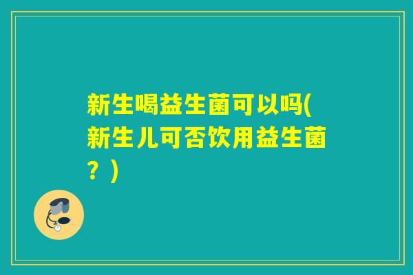 新生喝益生菌可以吗(新生儿可否饮用益生菌?) 新生喝益生菌可以吗(新生儿可否饮用益生菌?)