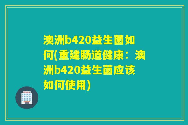 澳洲b420益生菌如何(重建肠道健康：澳洲b420益生菌应该如何使用)