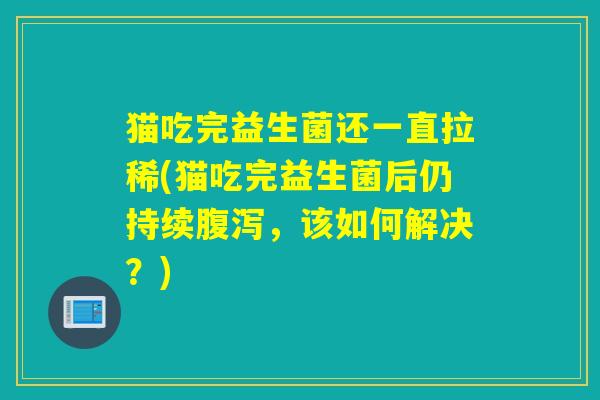 猫吃完益生菌还一直拉稀(猫吃完益生菌后仍持续，该如何解决？)