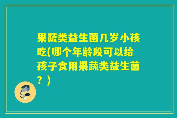果蔬类益生菌几岁小孩吃(哪个年龄段可以给孩子食用果蔬类益生菌？)
