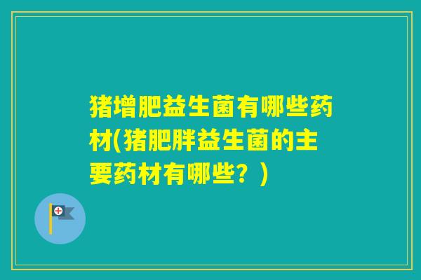 猪增肥益生菌有哪些药材(猪益生菌的主要药材有哪些？)