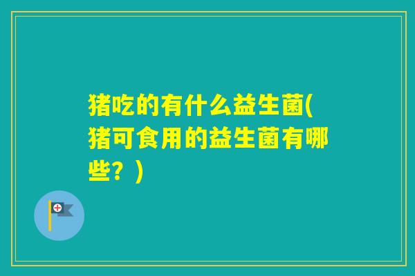 猪吃的有什么益生菌(猪可食用的益生菌有哪些？)