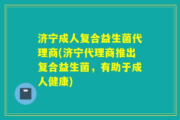 济宁成人复合益生菌代理商(济宁代理商推出复合益生菌，有助于成人健康)