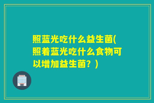 照蓝光吃什么益生菌(照着蓝光吃什么食物可以增加益生菌？)