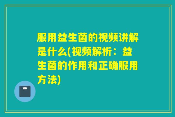 服用益生菌的视频讲解是什么(视频解析：益生菌的作用和正确服用方法)