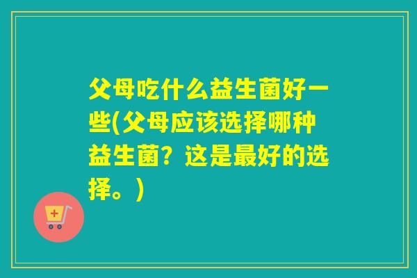 父母吃什么益生菌好一些(父母应该选择哪种益生菌?这是好的选择。) 父母吃什么益生菌好一些(父母应该选择哪种益生菌?这是好的选择。)