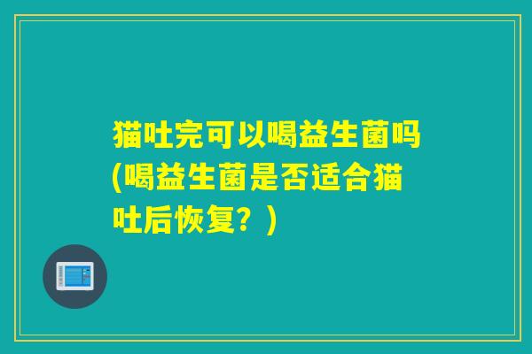 猫吐完可以喝益生菌吗(喝益生菌是否适合猫吐后恢复?) 猫吐完可以喝益生菌吗(喝益生菌是否适合猫吐后恢复?)