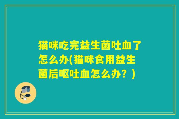 猫咪吃完益生菌吐了怎么办(猫咪食用益生菌后怎么办?) 猫咪吃完益生菌吐了怎么办(猫咪食用益生菌后怎么办?)