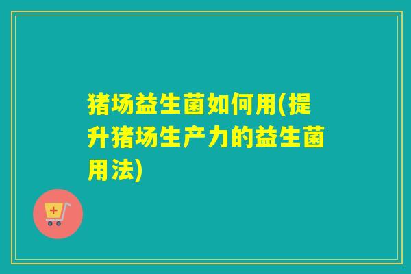 猪场益生菌如何用(提升猪场生产力的益生菌用法) 猪场益生菌如何用(提升猪场生产力的益生菌用法)