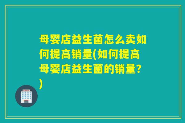 母婴店益生菌怎么卖如何提高销量(如何提高母婴店益生菌的销量?) 母婴店益生菌怎么卖如何提高销量(如何提高母婴店益生菌的销量?)