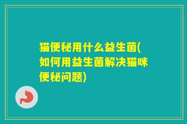 猫用什么益生菌(如何用益生菌解决猫咪问题) 猫用什么益生菌(如何用益生菌解决猫咪问题)