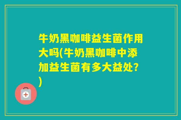 牛奶黑咖啡益生菌作用大吗(牛奶黑咖啡中添加益生菌有多大益处?) 牛奶黑咖啡益生菌作用大吗(牛奶黑咖啡中添加益生菌有多大益处?)