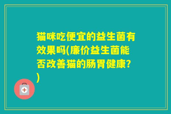 猫咪吃便宜的益生菌有效果吗(廉价益生菌能否改善猫的肠胃健康？)
