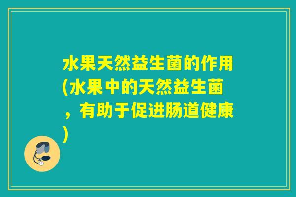 水果天然益生菌的作用(水果中的天然益生菌,有助于促进肠道健康) 水果天然益生菌的作用(水果中的天然益生菌,有助于促进肠道健康)