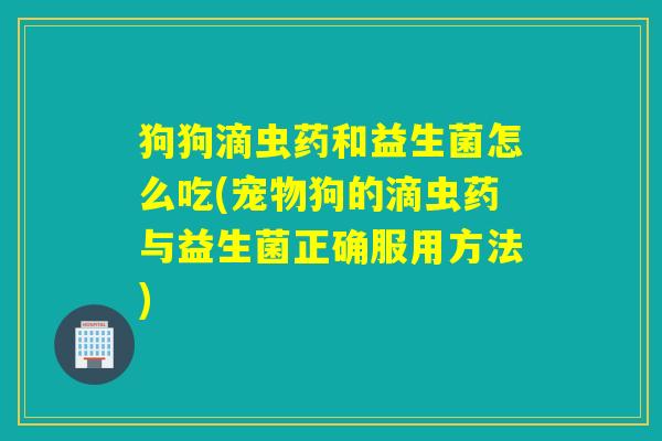 狗狗滴虫药和益生菌怎么吃(宠物狗的滴虫药与益生菌正确服用方法) 狗狗滴虫药和益生菌怎么吃(宠物狗的滴虫药与益生菌正确服用方法)