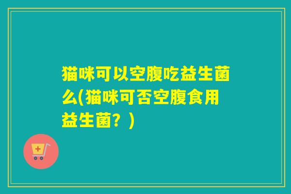 猫咪可以空腹吃益生菌么(猫咪可否空腹食用益生菌？)