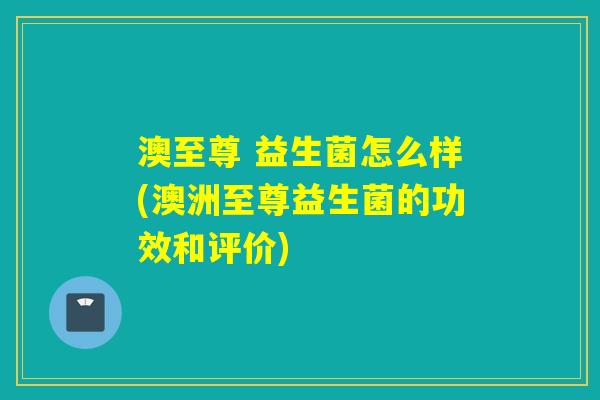 澳至尊 益生菌怎么样(澳洲至尊益生菌的功效和评价) 澳至尊 益生菌怎么样(澳洲至尊益生菌的功效和评价)