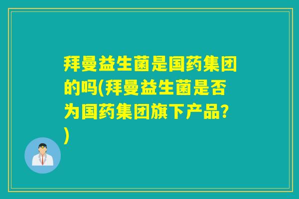 拜曼益生菌是国药集团的吗(拜曼益生菌是否为国药集团旗下产品？)